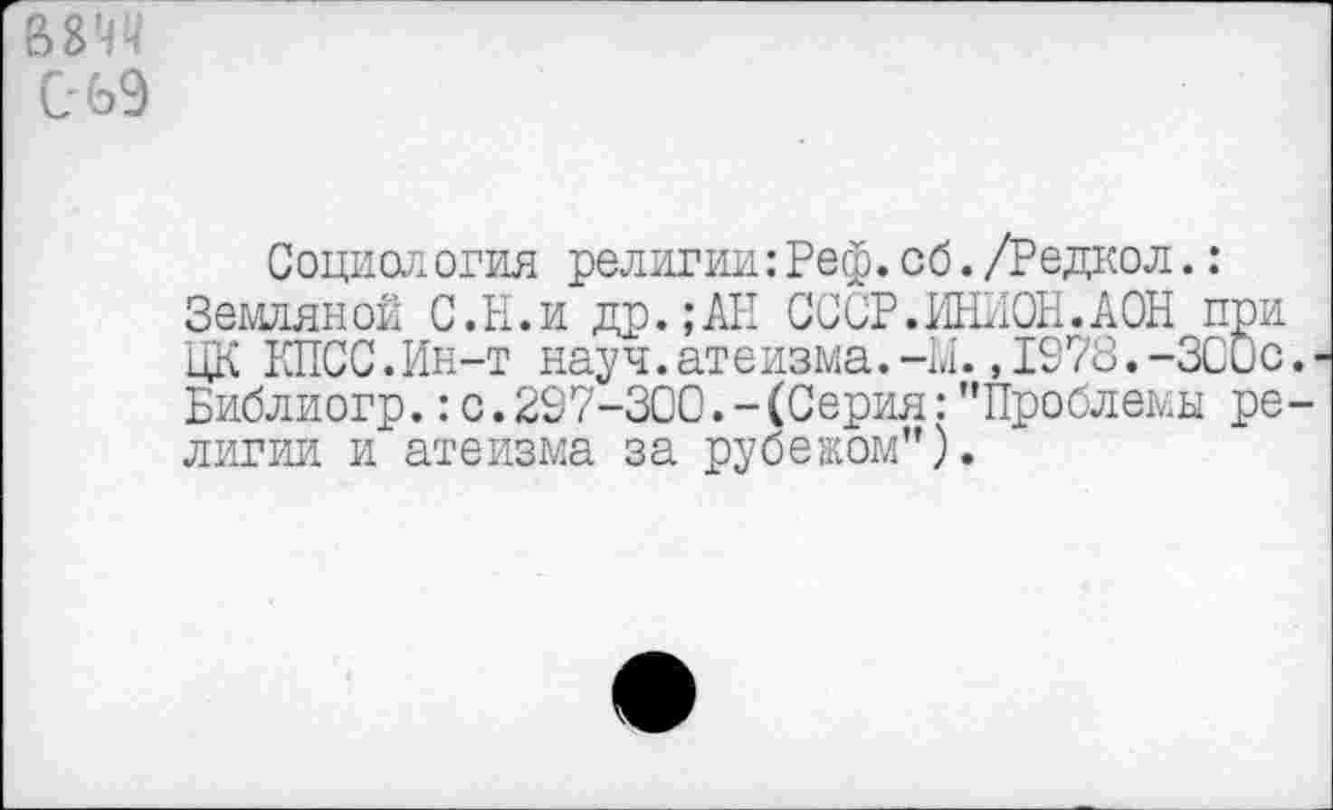 ﻿вмч С 69
Социология религии: Реф. об. /Редкол.: Земляной С.И.и др.;АН СССР.ИНИОН.АОН при ЦК КПСС.Ин-т науч.атеизма.-М.,1978.-ЗСОс. Библиогр.:с.297-300.-(Серия: "Проблемы религии и атеизма за рубежом").